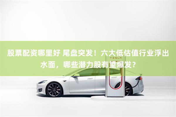 股票配资哪里好 尾盘突发！六大低估值行业浮出水面，哪些潜力股有望爆发？