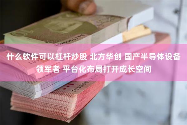 什么软件可以杠杆炒股 北方华创 国产半导体设备领军者 平台化布局打开成长空间