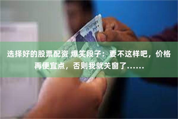 选择好的股票配资 爆笑段子：要不这样吧，价格再便宜点，否则我就关窗了……