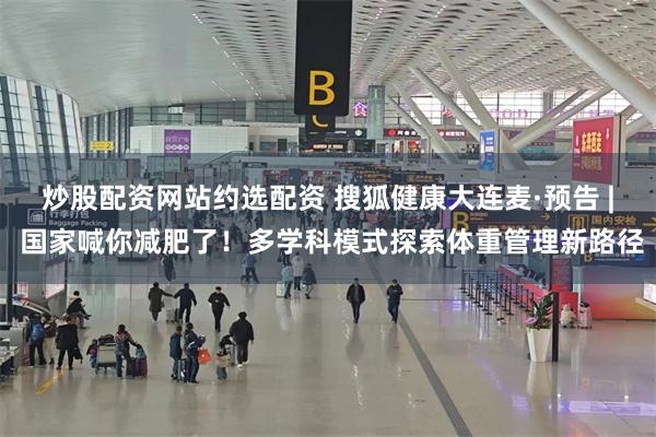 炒股配资网站约选配资 搜狐健康大连麦·预告 | 国家喊你减肥了！多学科模式探索体重管理新路径