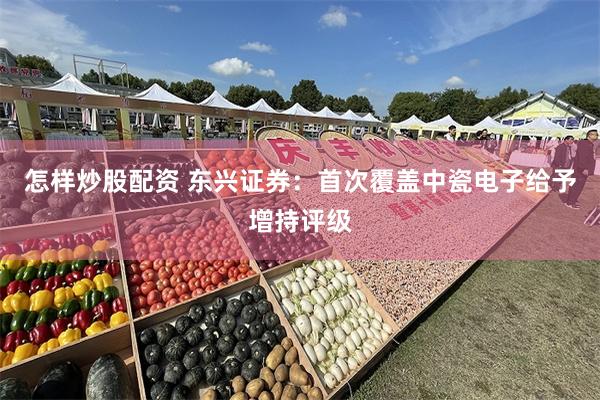 怎样炒股配资 东兴证券：首次覆盖中瓷电子给予增持评级