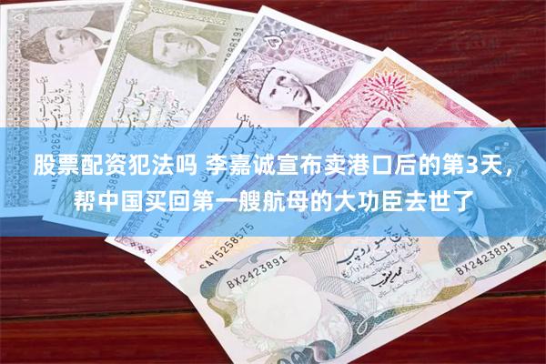股票配资犯法吗 李嘉诚宣布卖港口后的第3天，帮中国买回第一艘航母的大功臣去世了
