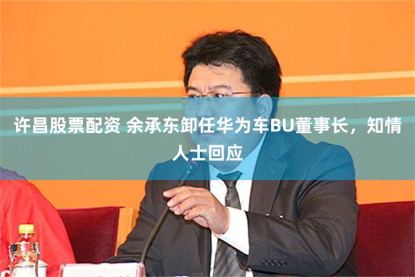 许昌股票配资 余承东卸任华为车BU董事长，知情人士回应
