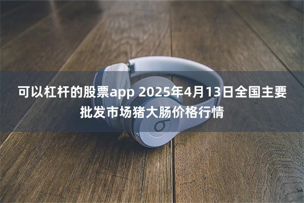 可以杠杆的股票app 2025年4月13日全国主要批发市场猪大肠价格行情