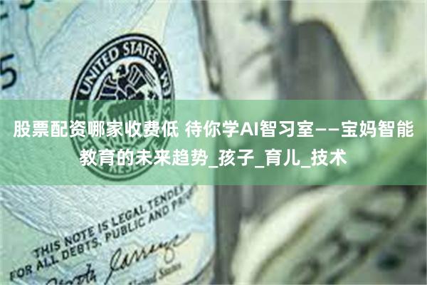 股票配资哪家收费低 待你学AI智习室——宝妈智能教育的未来趋势_孩子_育儿_技术