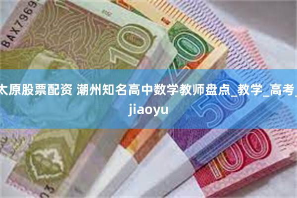 太原股票配资 潮州知名高中数学教师盘点_教学_高考_jiaoyu