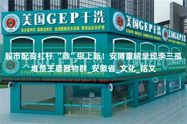 股市配资杠杆 “鼎”级上新！安博重磅呈现李三孤堆楚王墓器物群_安徽省_文化_铭文