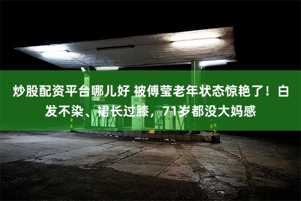 炒股配资平台哪儿好 被傅莹老年状态惊艳了！白发不染、裙长过膝，71岁都没大妈感