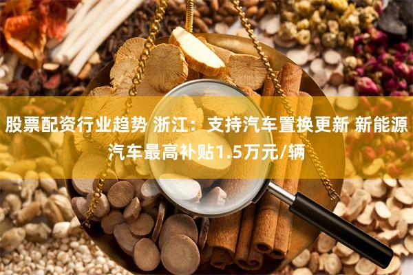 股票配资行业趋势 浙江：支持汽车置换更新 新能源汽车最高补贴1.5万元/辆