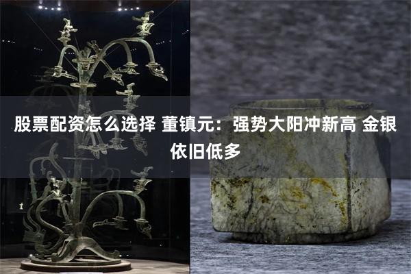 股票配资怎么选择 董镇元：强势大阳冲新高 金银依旧低多