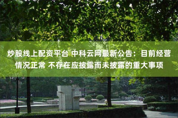 炒股线上配资平台 中科云网最新公告：目前经营情况正常 不存在应披露而未披露的重大事项