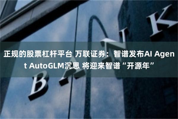 正规的股票杠杆平台 万联证券：智谱发布AI Agent AutoGLM沉思 将迎来智谱“开源年”