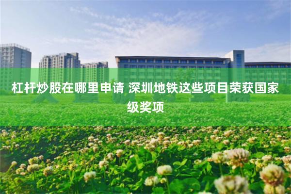 杠杆炒股在哪里申请 深圳地铁这些项目荣获国家级奖项