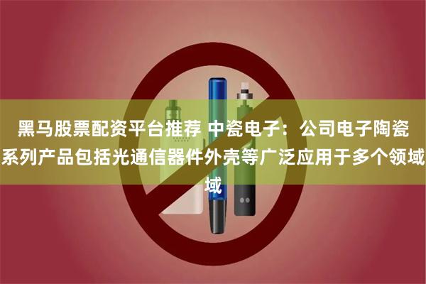 黑马股票配资平台推荐 中瓷电子：公司电子陶瓷系列产品包括光通信器件外壳等广泛应用于多个领域