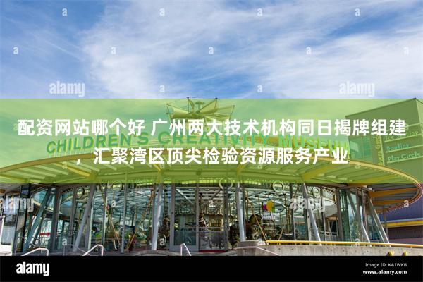 配资网站哪个好 广州两大技术机构同日揭牌组建，汇聚湾区顶尖检验资源服务产业