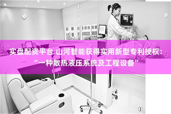 实盘配资平台 山河智能获得实用新型专利授权：“一种散热液压系统及工程设备”