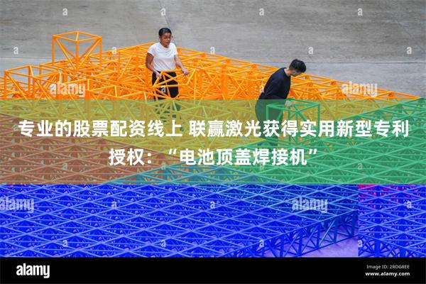 专业的股票配资线上 联赢激光获得实用新型专利授权：“电池顶盖焊接机”