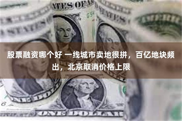 股票融资哪个好 一线城市卖地很拼，百亿地块频出，北京取消价格上限