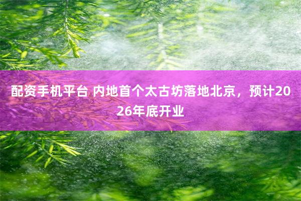 配资手机平台 内地首个太古坊落地北京，预计2026年底开业