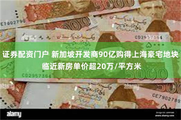证券配资门户 新加坡开发商90亿购得上海豪宅地块 临近新房单价超20万/平方米