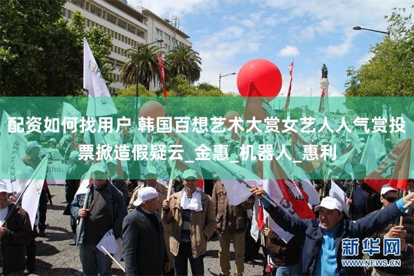 配资如何找用户 韩国百想艺术大赏女艺人人气赏投票掀造假疑云_金惠_机器人_惠利