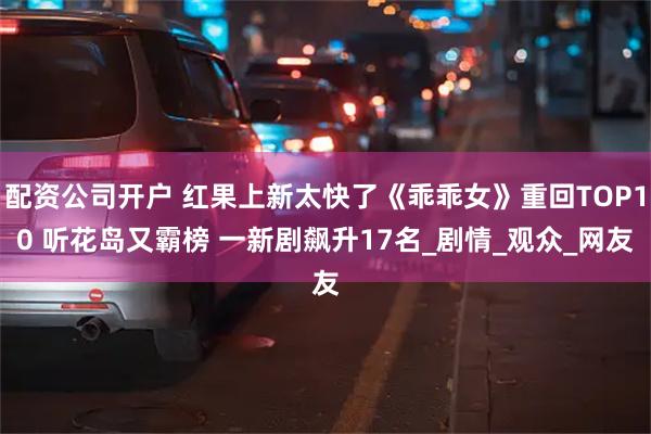 配资公司开户 红果上新太快了《乖乖女》重回TOP10 听花岛又霸榜 一新剧飙升17名_剧情_观众_网友