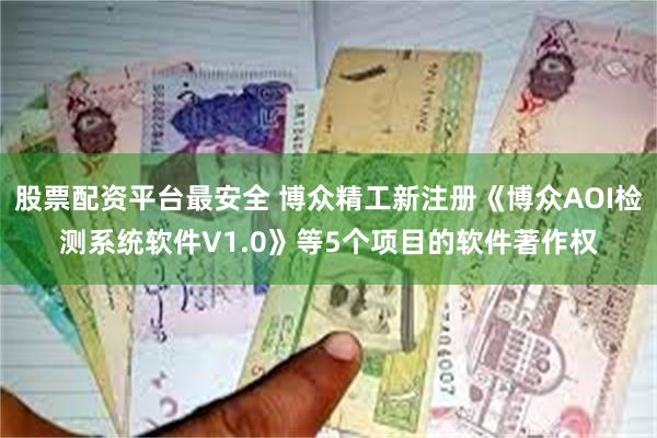 股票配资平台最安全 博众精工新注册《博众AOI检测系统软件V1.0》等5个项目的软件著作权