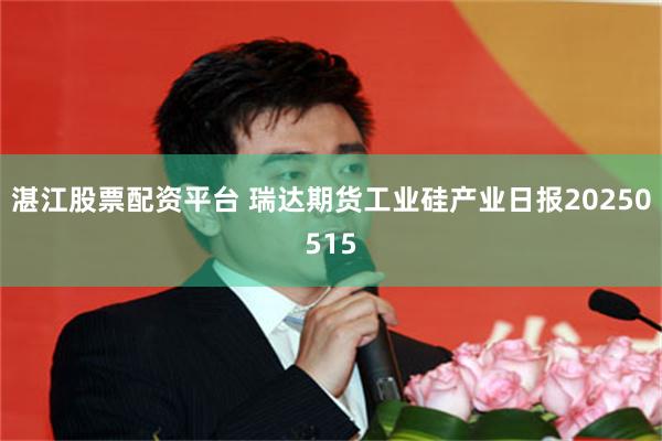 湛江股票配资平台 瑞达期货工业硅产业日报20250515