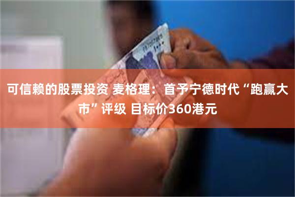 可信赖的股票投资 麦格理：首予宁德时代“跑赢大市”评级 目标价360港元