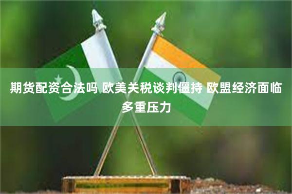 期货配资合法吗 欧美关税谈判僵持 欧盟经济面临多重压力