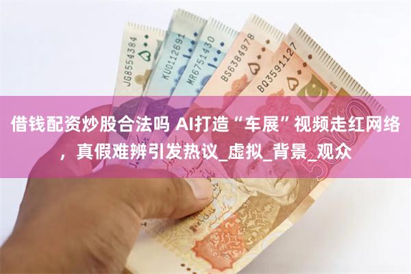 借钱配资炒股合法吗 AI打造“车展”视频走红网络，真假难辨引发热议_虚拟_背景_观众