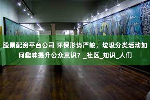 股票配资平台公司 环保形势严峻，垃圾分类活动如何趣味提升公众意识？_社区_知识_人们