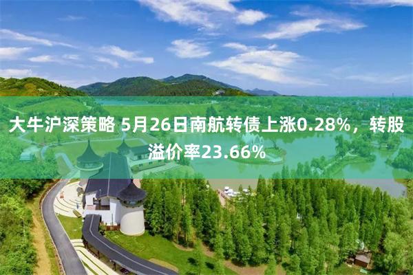 大牛沪深策略 5月26日南航转债上涨0.28%，转股溢价率23.66%