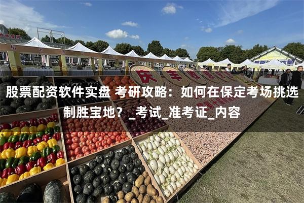 股票配资软件实盘 考研攻略：如何在保定考场挑选制胜宝地？_考试_准考证_内容