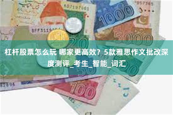 杠杆股票怎么玩 哪家更高效？5款雅思作文批改深度测评_考生_智能_词汇