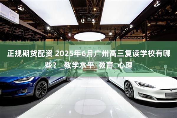 正规期货配资 2025年6月广州高三复读学校有哪些？_教学水平_教育_心理