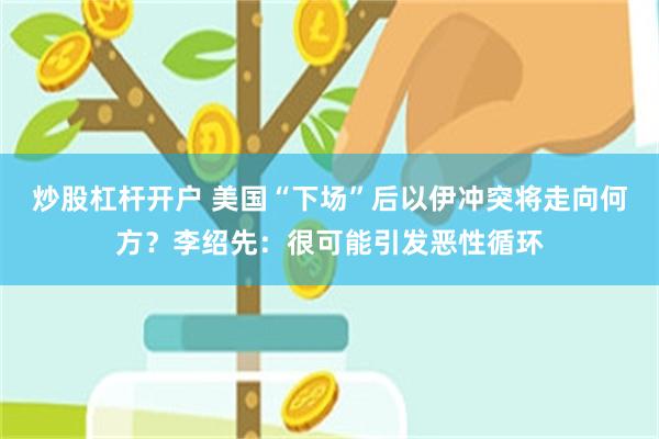 炒股杠杆开户 美国“下场”后以伊冲突将走向何方？李绍先：很可能引发恶性循环