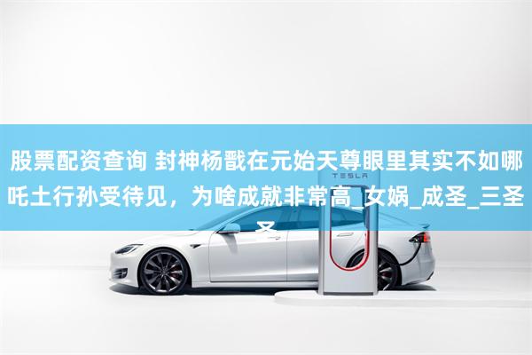 股票配资查询 封神杨戬在元始天尊眼里其实不如哪吒土行孙受待见，为啥成就非常高_女娲_成圣_三圣