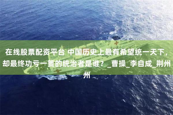 在线股票配资平台 中国历史上最有希望统一天下，却最终功亏一篑的统治者是谁？_曹操_李自成_荆州