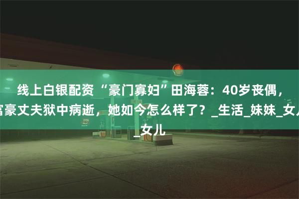 线上白银配资 “豪门寡妇”田海蓉：40岁丧偶，富豪丈夫狱中病逝，她如今怎么样了？_生活_妹妹_女儿