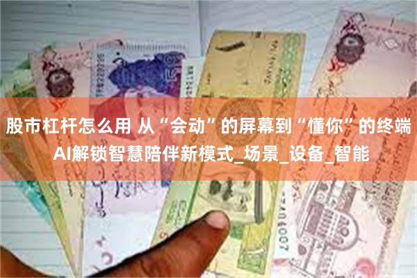 股市杠杆怎么用 从“会动”的屏幕到“懂你”的终端 AI解锁智慧陪伴新模式_场景_设备_智能