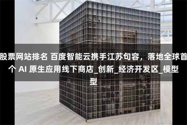 股票网站排名 百度智能云携手江苏句容，落地全球首个 AI 原生应用线下商店_创新_经济开发区_模型