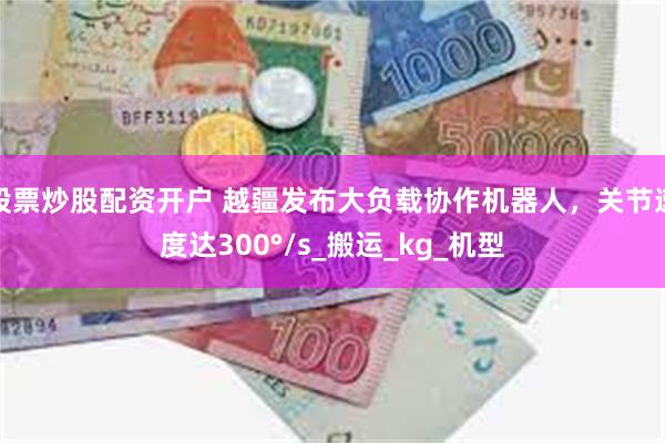 股票炒股配资开户 越疆发布大负载协作机器人，关节速度达300°/s_搬运_kg_机型