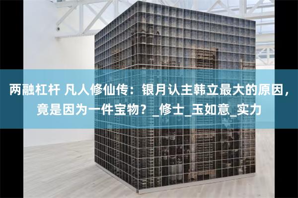 两融杠杆 凡人修仙传：银月认主韩立最大的原因，竟是因为一件宝物？_修士_玉如意_实力