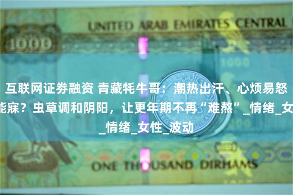 互联网证劵融资 青藏牦牛哥：潮热出汗、心烦易怒、夜不能寐？虫草调和阴阳，让更年期不再“难熬”_情绪_女性_波动