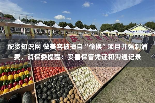 配资知识网 做美容被擅自“偷换”项目并强制消费，消保委提醒：妥善保管凭证和沟通记录