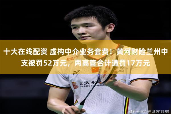 十大在线配资 虚构中介业务套费！黄河财险兰州中支被罚52万元，两高管合计遭罚17万元