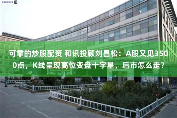可靠的炒股配资 和讯投顾刘昌松：A股又见3500点，K线呈现高位变盘十字星，后市怎么走？