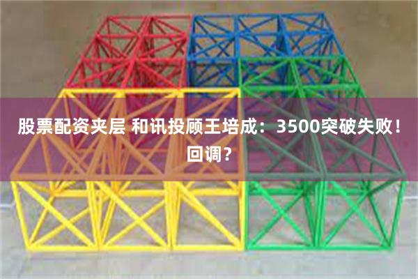 股票配资夹层 和讯投顾王培成：3500突破失败！回调？