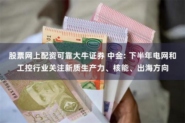 股票网上配资可靠大牛证券 中金: 下半年电网和工控行业关注新质生产力、核能、出海方向